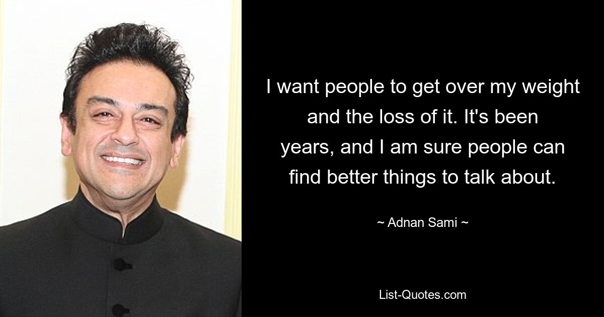 I want people to get over my weight and the loss of it. It's been years, and I am sure people can find better things to talk about. — © Adnan Sami