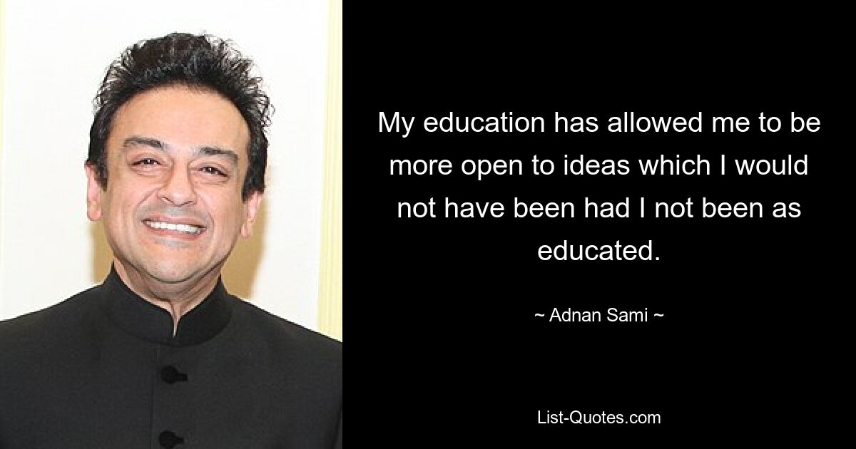 My education has allowed me to be more open to ideas which I would not have been had I not been as educated. — © Adnan Sami