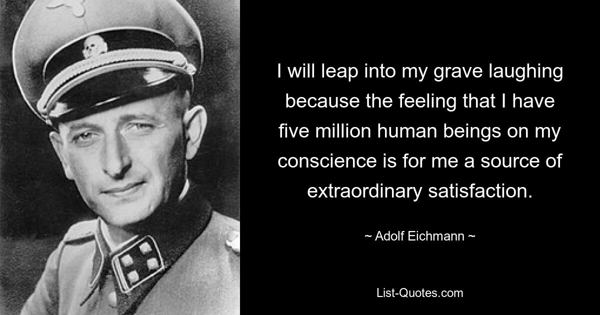 I will leap into my grave laughing because the feeling that I have five million human beings on my conscience is for me a source of extraordinary satisfaction. — © Adolf Eichmann