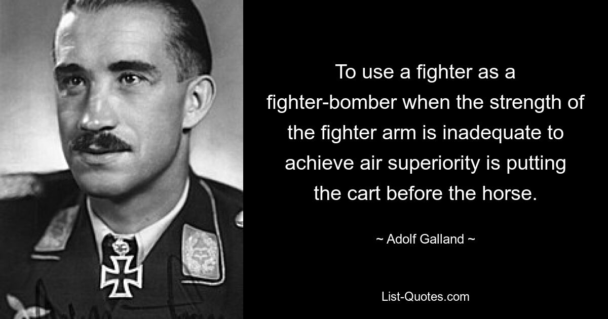 To use a fighter as a fighter-bomber when the strength of the fighter arm is inadequate to achieve air superiority is putting the cart before the horse. — © Adolf Galland