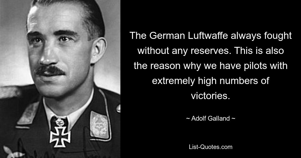 The German Luftwaffe always fought without any reserves. This is also the reason why we have pilots with extremely high numbers of victories. — © Adolf Galland