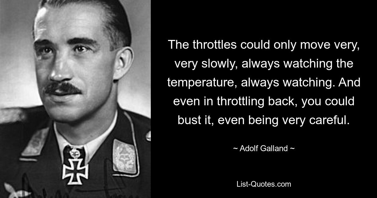 The throttles could only move very, very slowly, always watching the temperature, always watching. And even in throttling back, you could bust it, even being very careful. — © Adolf Galland