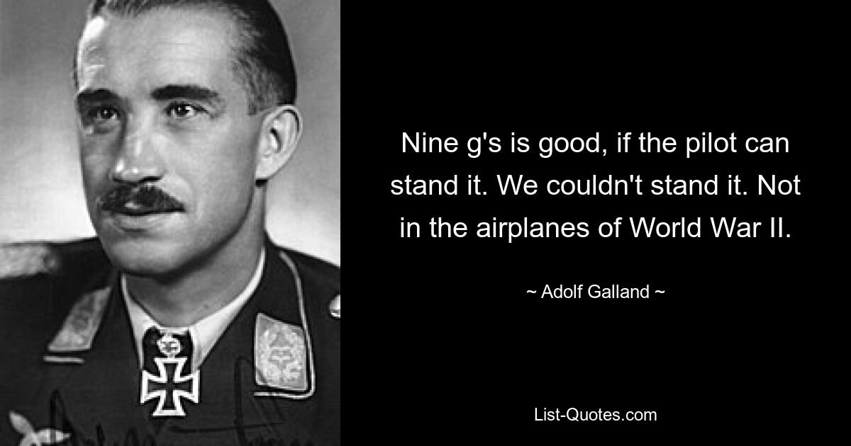 Nine g's is good, if the pilot can stand it. We couldn't stand it. Not in the airplanes of World War II. — © Adolf Galland