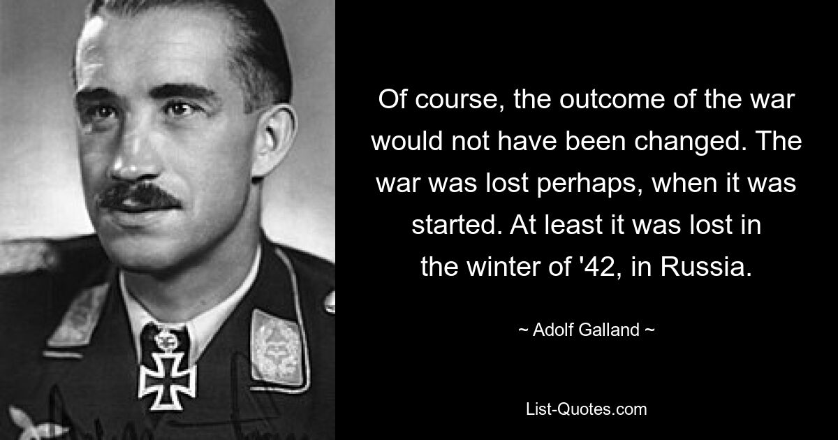 Of course, the outcome of the war would not have been changed. The war was lost perhaps, when it was started. At least it was lost in the winter of '42, in Russia. — © Adolf Galland