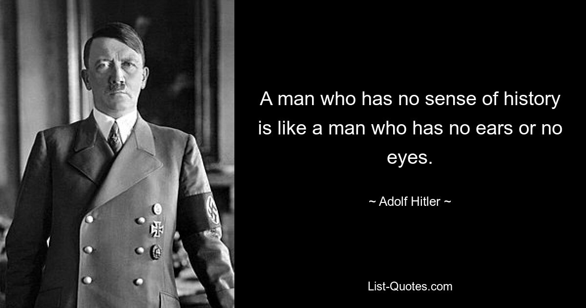 A man who has no sense of history is like a man who has no ears or no eyes. — © Adolf Hitler