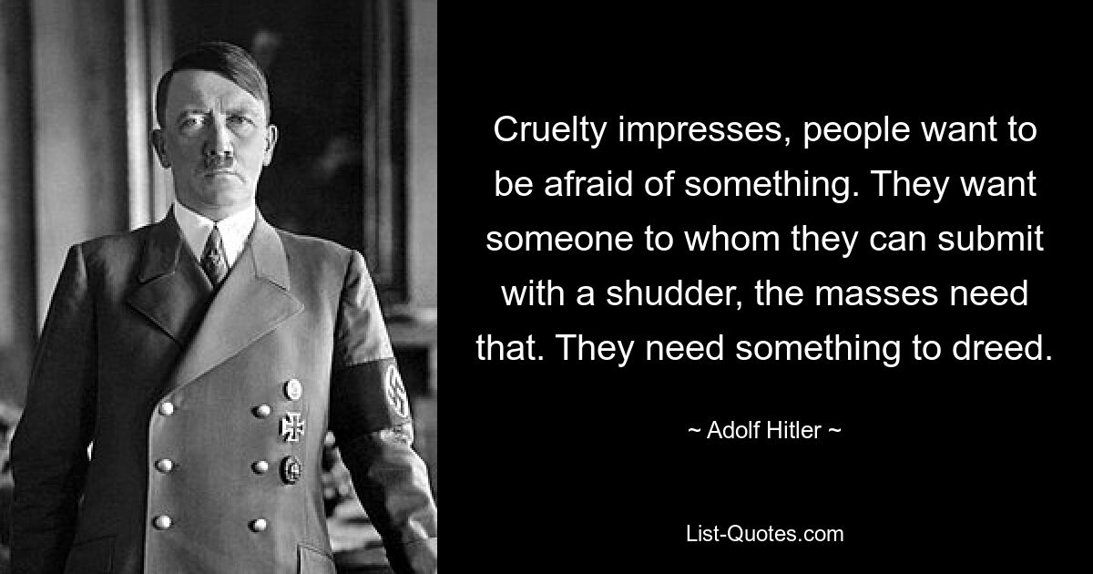 Cruelty impresses, people want to be afraid of something. They want someone to whom they can submit with a shudder, the masses need that. They need something to dreed. — © Adolf Hitler