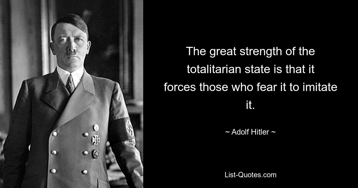 The great strength of the totalitarian state is that it forces those who fear it to imitate it. — © Adolf Hitler