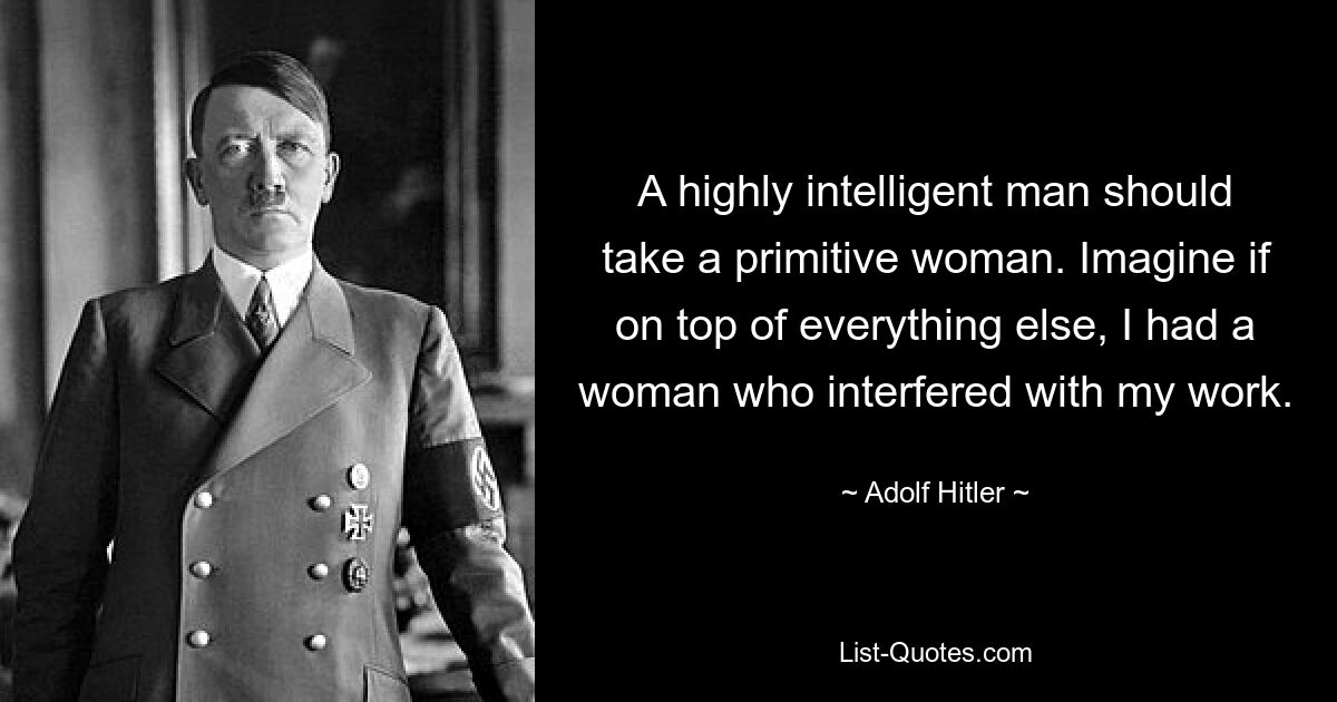 A highly intelligent man should take a primitive woman. Imagine if on top of everything else, I had a woman who interfered with my work. — © Adolf Hitler