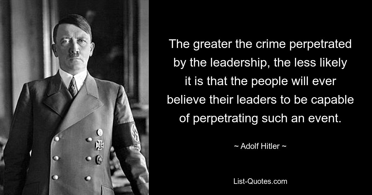 The greater the crime perpetrated by the leadership, the less likely it is that the people will ever believe their leaders to be capable of perpetrating such an event. — © Adolf Hitler