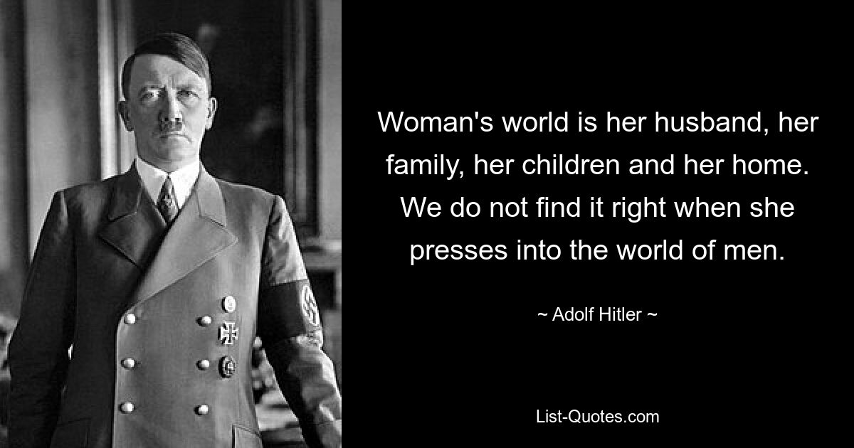 Woman's world is her husband, her family, her children and her home. We do not find it right when she presses into the world of men. — © Adolf Hitler