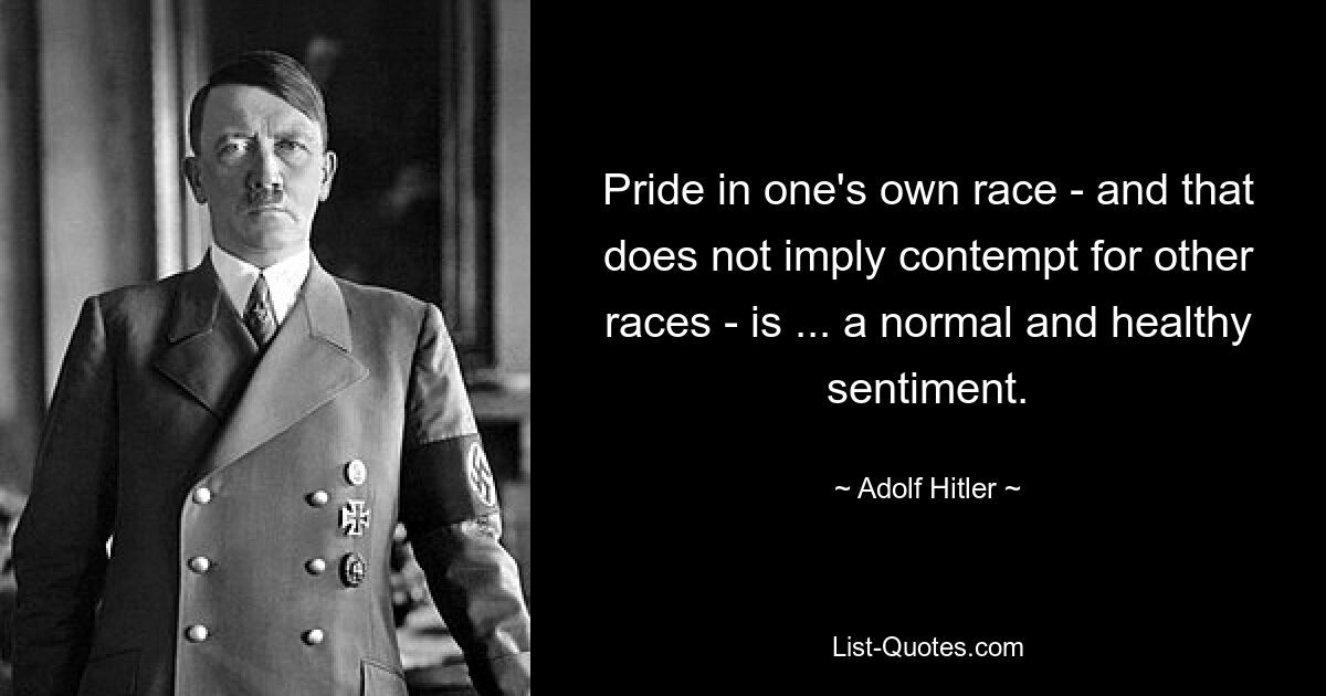 Pride in one's own race - and that does not imply contempt for other races - is ... a normal and healthy sentiment. — © Adolf Hitler