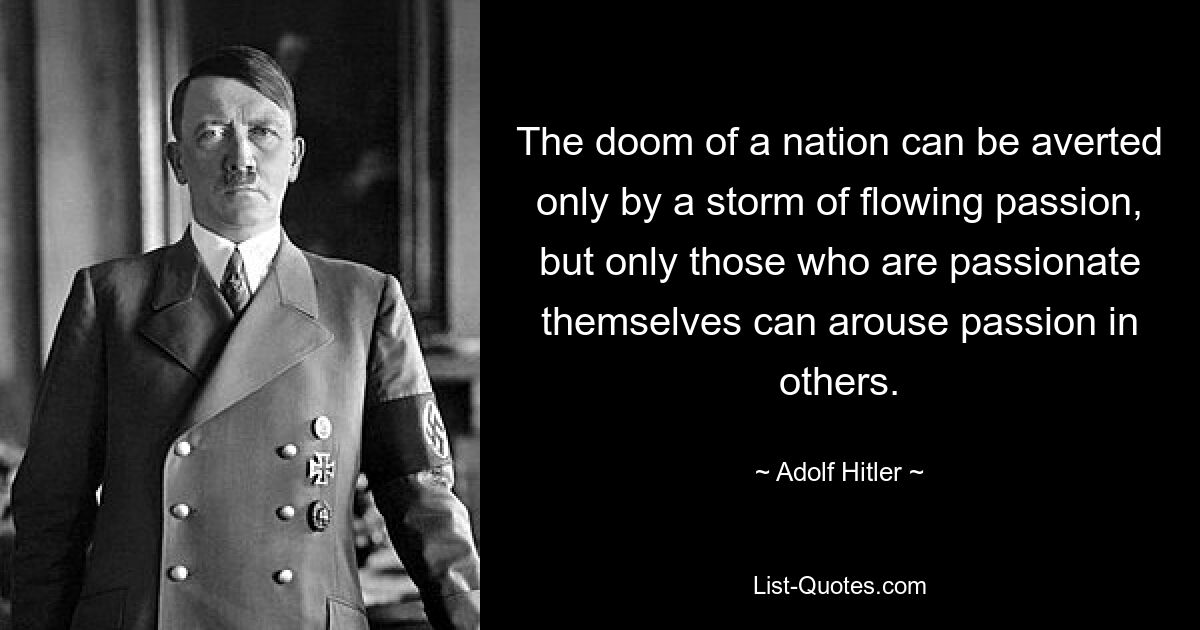 The doom of a nation can be averted only by a storm of flowing passion, but only those who are passionate themselves can arouse passion in others. — © Adolf Hitler