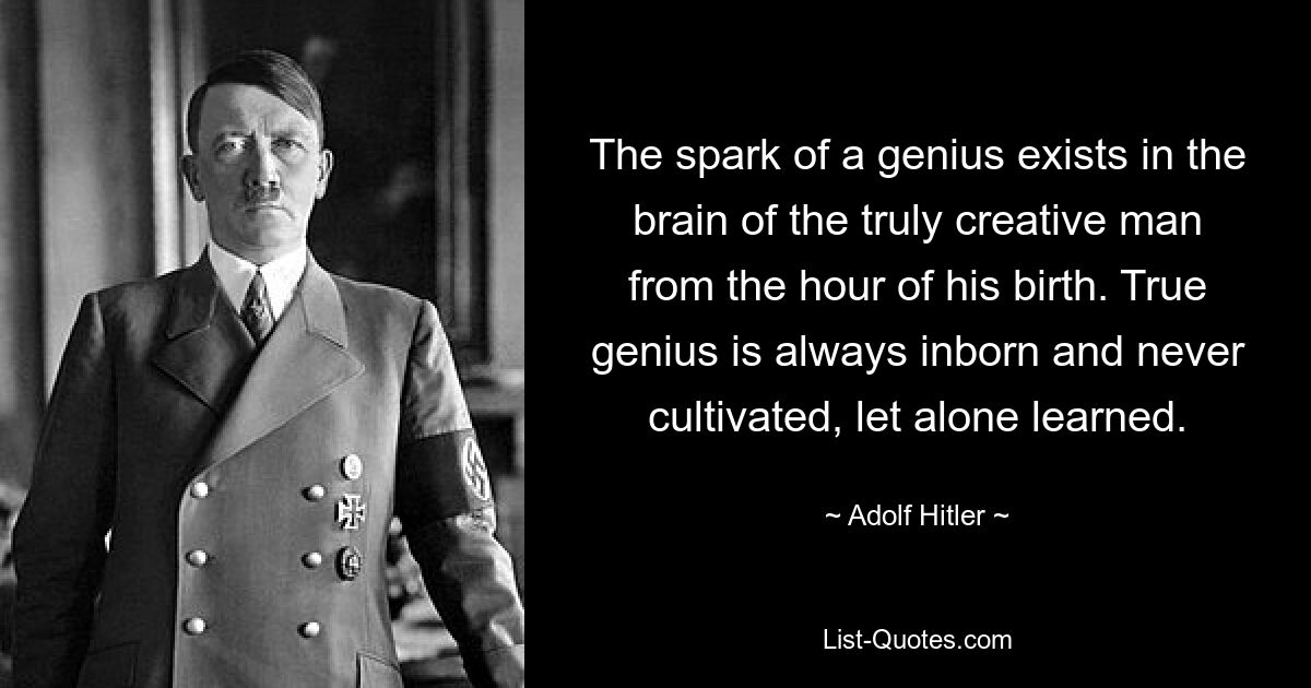 The spark of a genius exists in the brain of the truly creative man from the hour of his birth. True genius is always inborn and never cultivated, let alone learned. — © Adolf Hitler