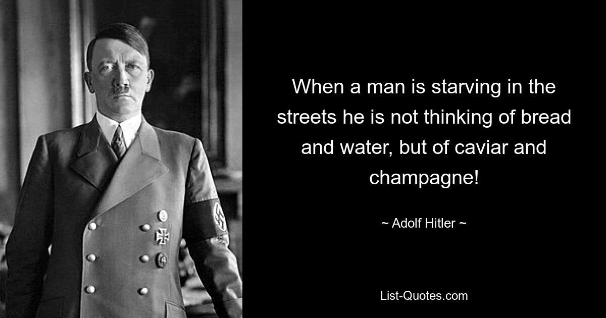 When a man is starving in the streets he is not thinking of bread and water, but of caviar and champagne! — © Adolf Hitler