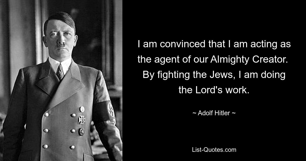 I am convinced that I am acting as the agent of our Almighty Creator.  By fighting the Jews, I am doing the Lord's work. — © Adolf Hitler