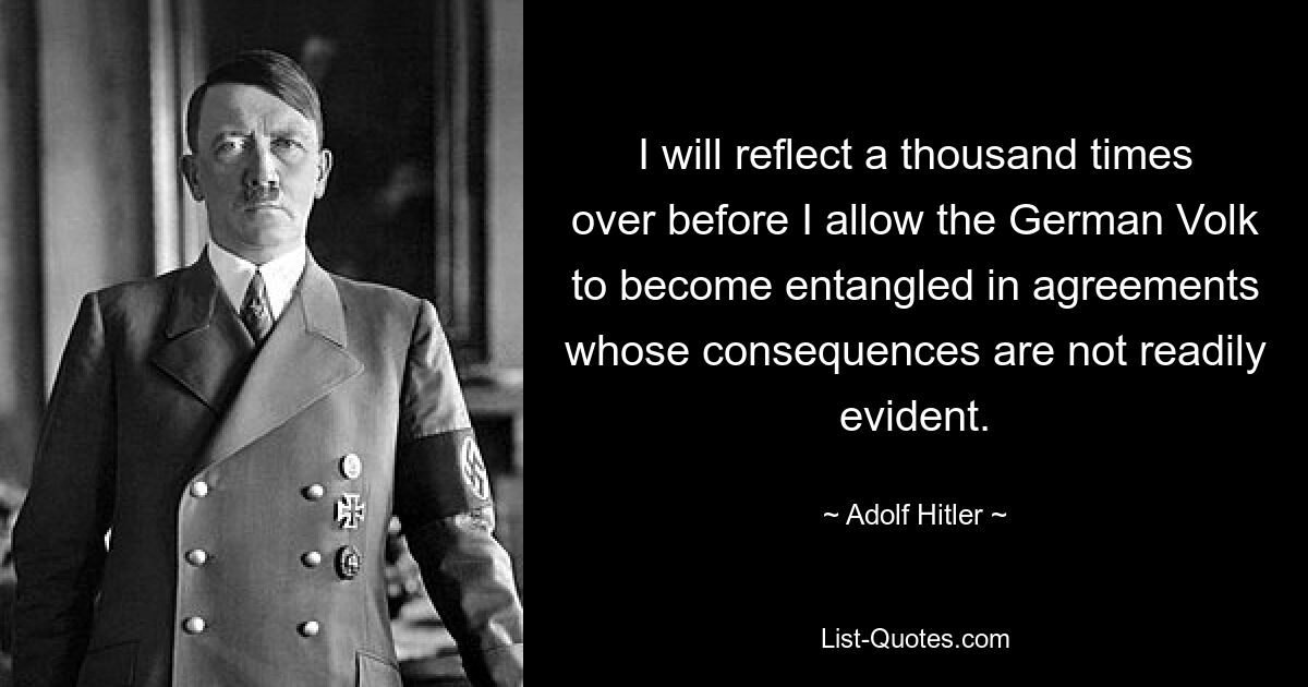 I will reflect a thousand times over before I allow the German Volk to become entangled in agreements whose consequences are not readily evident. — © Adolf Hitler