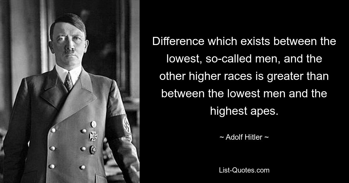 Difference which exists between the lowest, so-called men, and the other higher races is greater than between the lowest men and the highest apes. — © Adolf Hitler