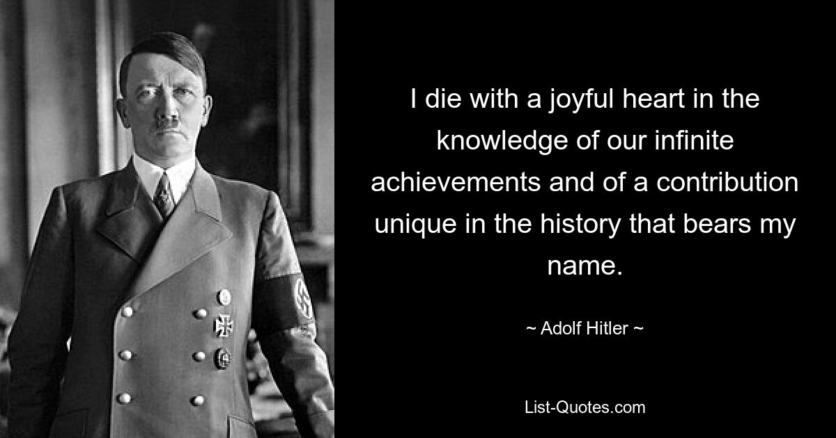 I die with a joyful heart in the knowledge of our infinite achievements and of a contribution unique in the history that bears my name. — © Adolf Hitler