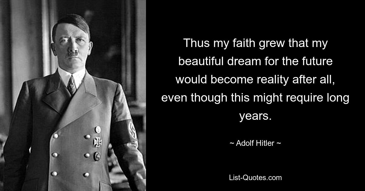 Thus my faith grew that my beautiful dream for the future would become reality after all, even though this might require long years. — © Adolf Hitler