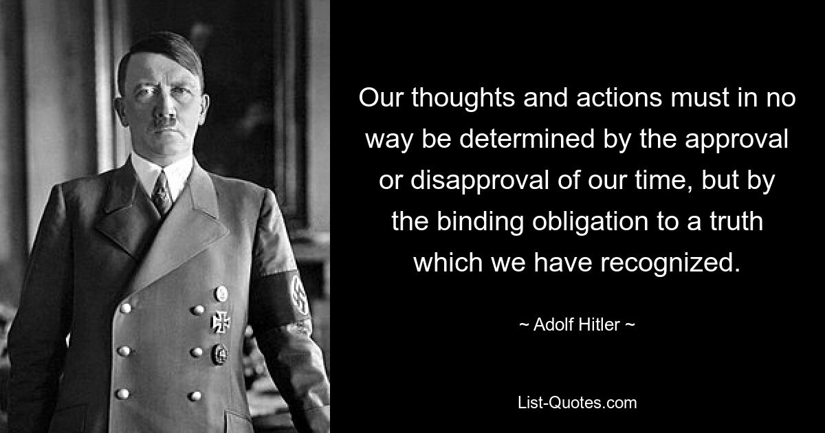 Our thoughts and actions must in no way be determined by the approval or disapproval of our time, but by the binding obligation to a truth which we have recognized. — © Adolf Hitler