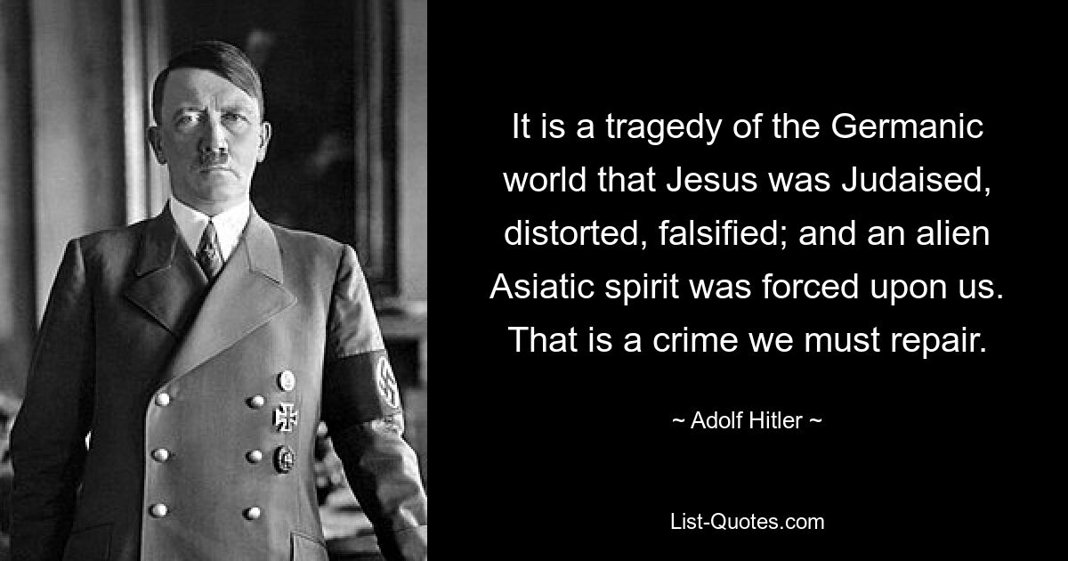 It is a tragedy of the Germanic world that Jesus was Judaised, distorted, falsified; and an alien Asiatic spirit was forced upon us. That is a crime we must repair. — © Adolf Hitler