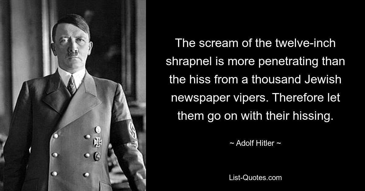 The scream of the twelve-inch shrapnel is more penetrating than the hiss from a thousand Jewish newspaper vipers. Therefore let them go on with their hissing. — © Adolf Hitler