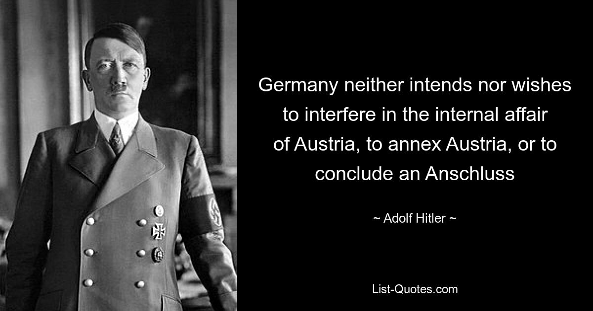 Germany neither intends nor wishes to interfere in the internal affair of Austria, to annex Austria, or to conclude an Anschluss — © Adolf Hitler