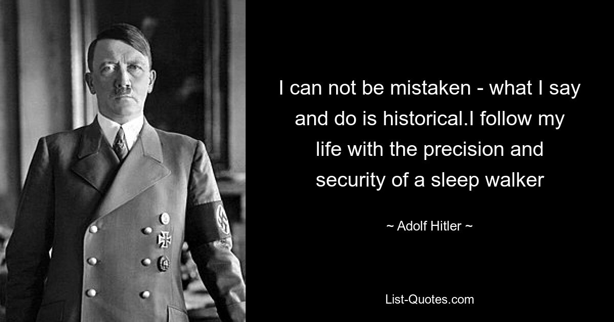 I can not be mistaken - what I say and do is historical.I follow my life with the precision and security of a sleep walker — © Adolf Hitler