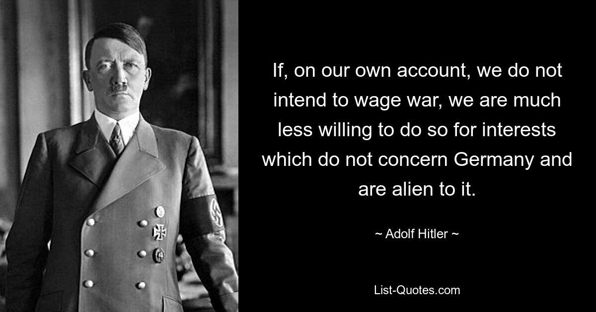 If, on our own account, we do not intend to wage war, we are much less willing to do so for interests which do not concern Germany and are alien to it. — © Adolf Hitler