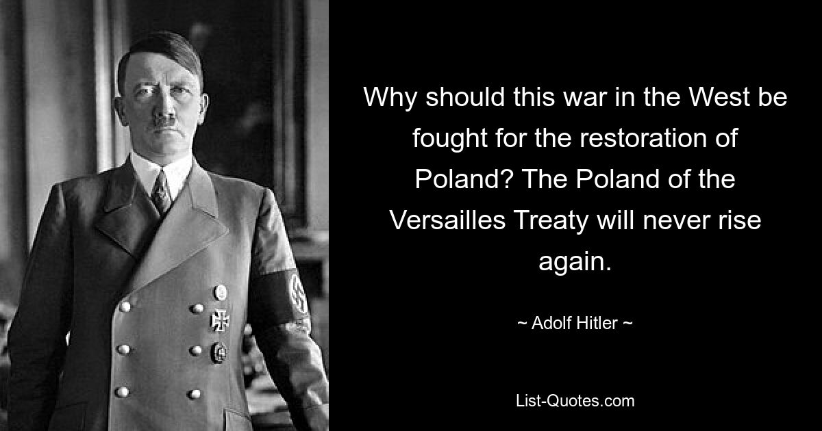 Why should this war in the West be fought for the restoration of Poland? The Poland of the Versailles Treaty will never rise again. — © Adolf Hitler