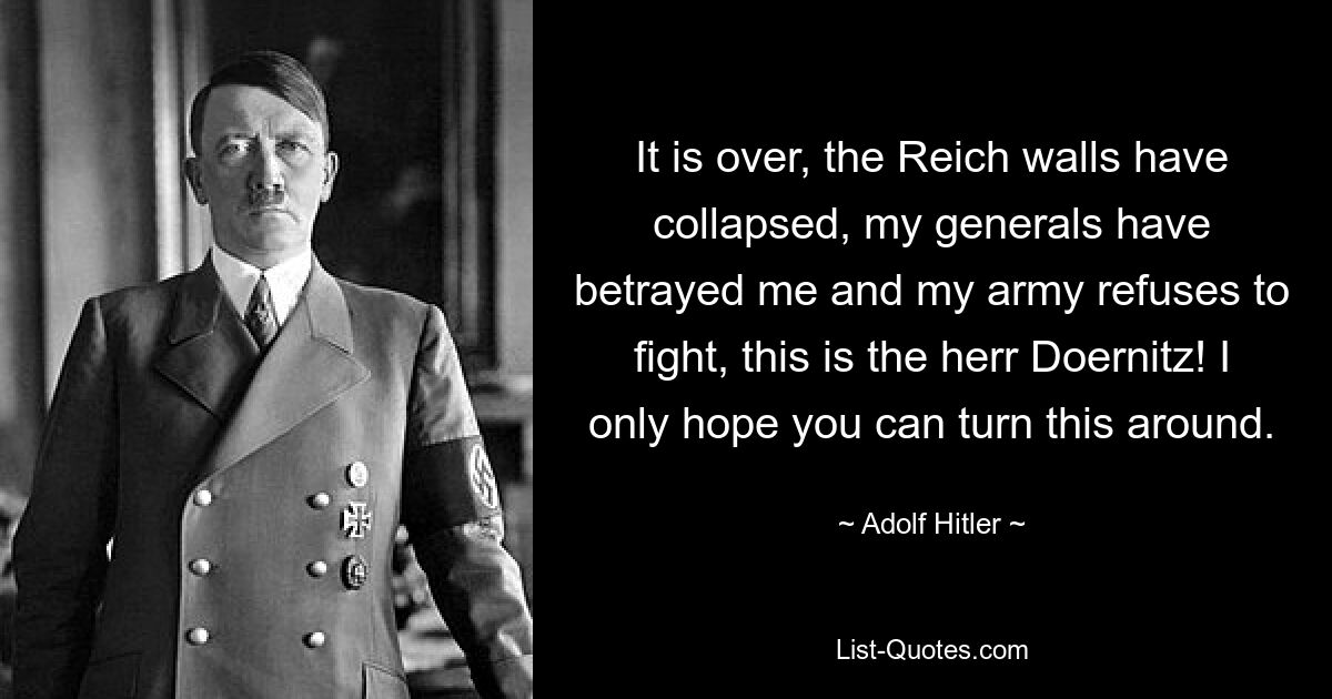 It is over, the Reich walls have collapsed, my generals have betrayed me and my army refuses to fight, this is the herr Doernitz! I only hope you can turn this around. — © Adolf Hitler