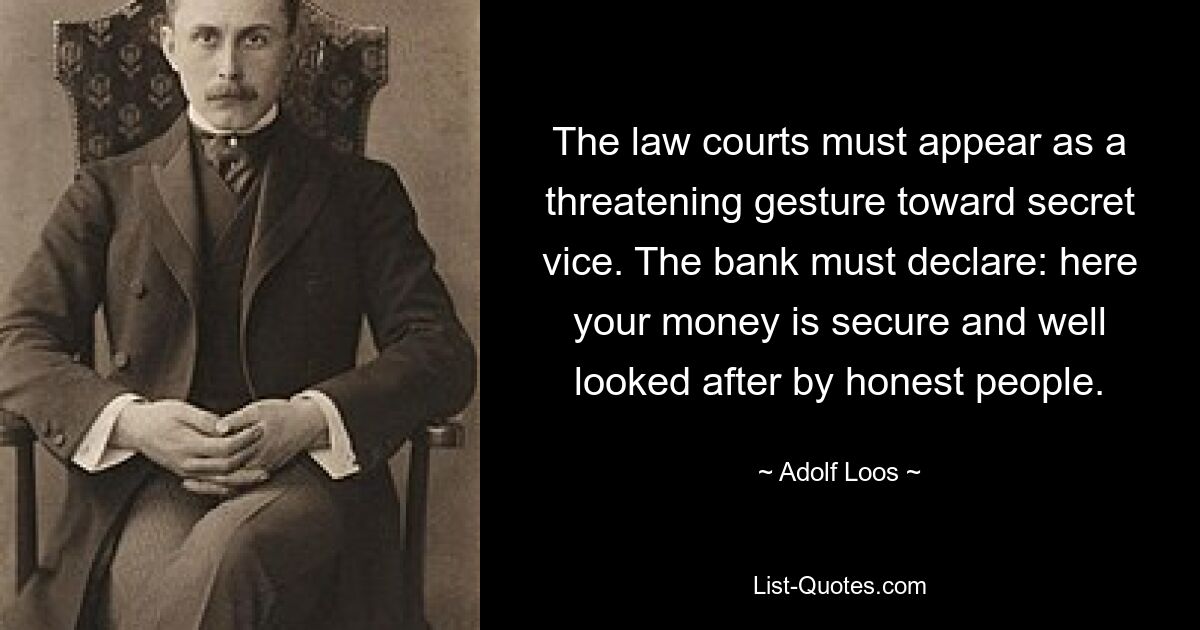 The law courts must appear as a threatening gesture toward secret vice. The bank must declare: here your money is secure and well looked after by honest people. — © Adolf Loos