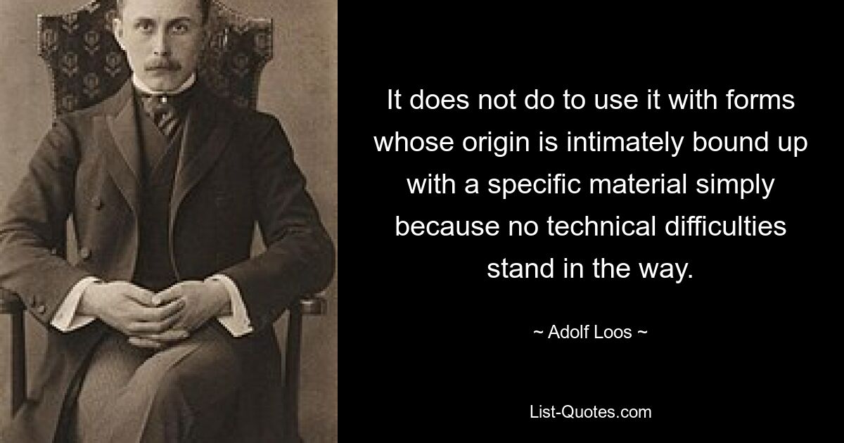 It does not do to use it with forms whose origin is intimately bound up with a specific material simply because no technical difficulties stand in the way. — © Adolf Loos