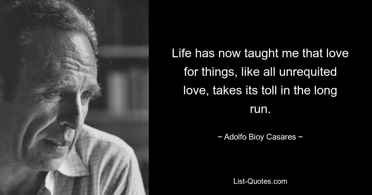 Life has now taught me that love for things, like all unrequited love, takes its toll in the long run. — © Adolfo Bioy Casares