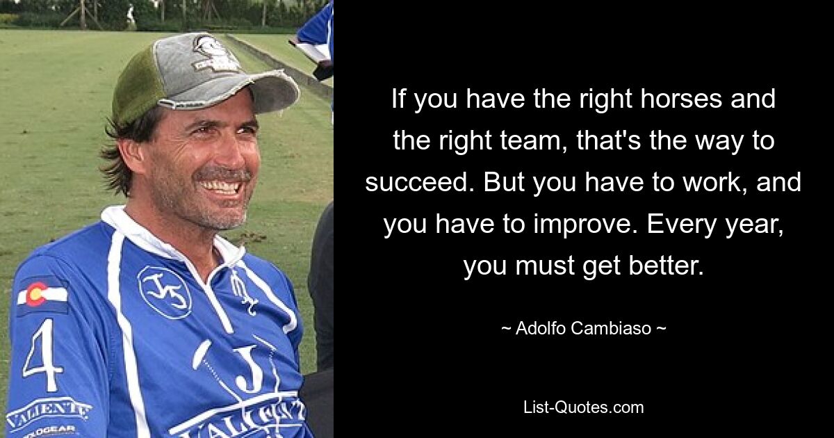 If you have the right horses and the right team, that's the way to succeed. But you have to work, and you have to improve. Every year, you must get better. — © Adolfo Cambiaso