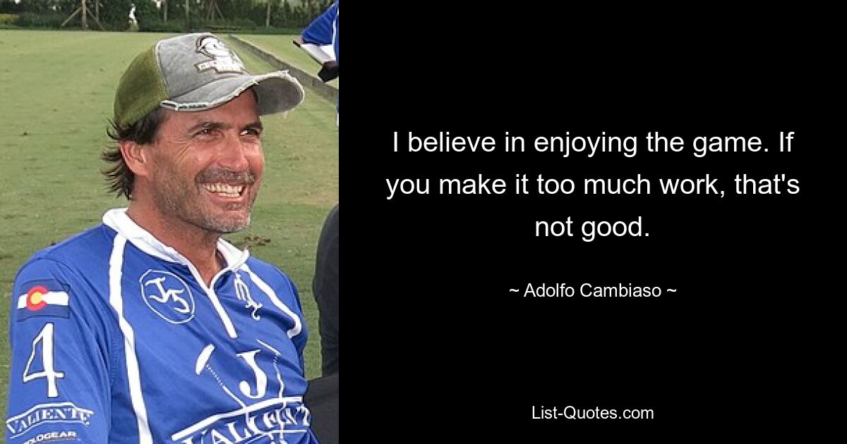 I believe in enjoying the game. If you make it too much work, that's not good. — © Adolfo Cambiaso