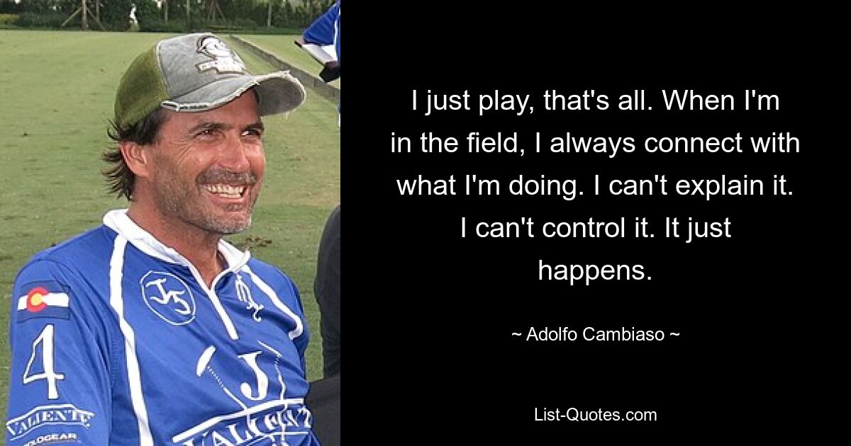 I just play, that's all. When I'm in the field, I always connect with what I'm doing. I can't explain it. I can't control it. It just happens. — © Adolfo Cambiaso