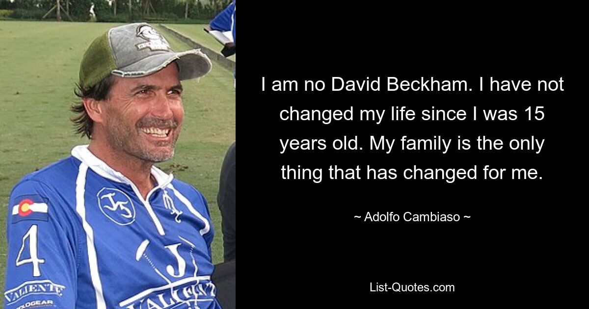 I am no David Beckham. I have not changed my life since I was 15 years old. My family is the only thing that has changed for me. — © Adolfo Cambiaso