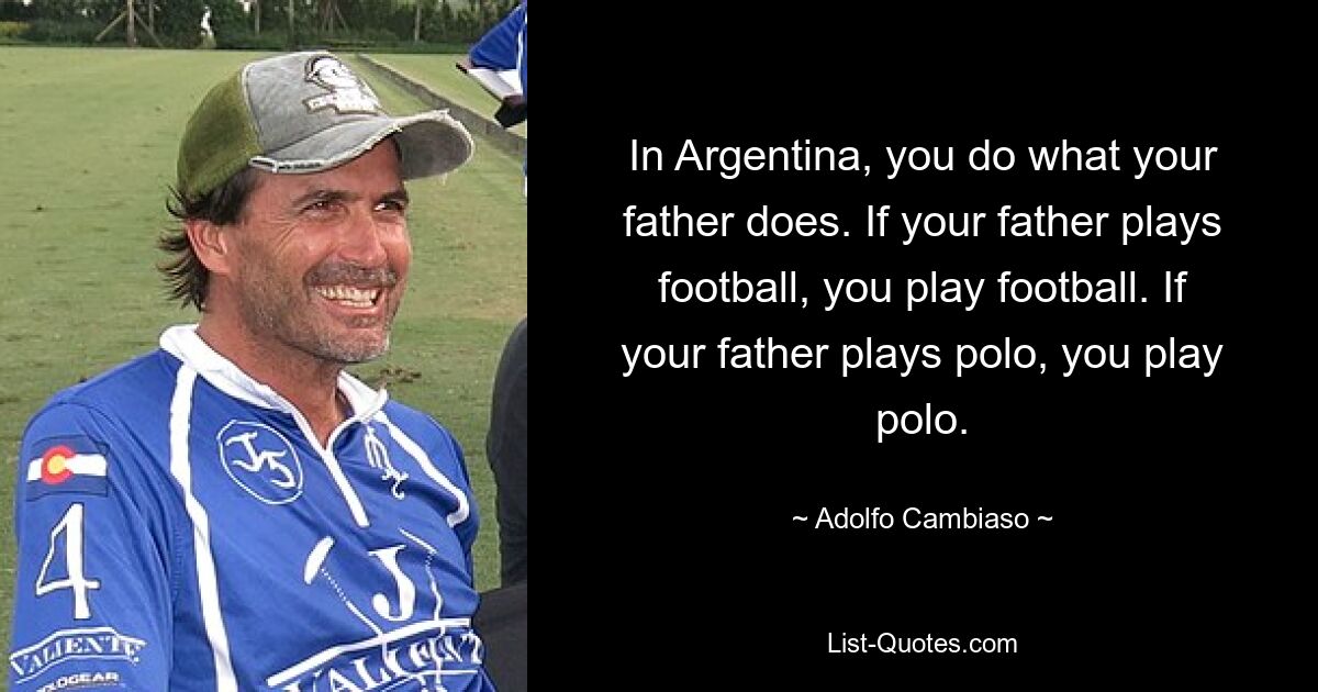 In Argentina, you do what your father does. If your father plays football, you play football. If your father plays polo, you play polo. — © Adolfo Cambiaso