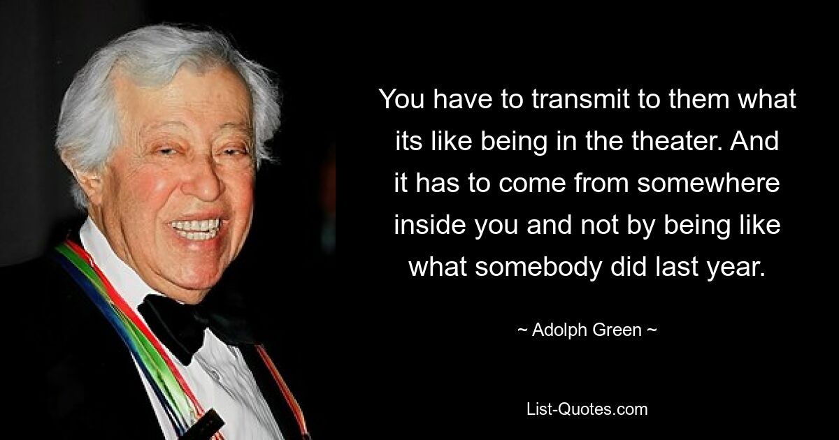 You have to transmit to them what its like being in the theater. And it has to come from somewhere inside you and not by being like what somebody did last year. — © Adolph Green