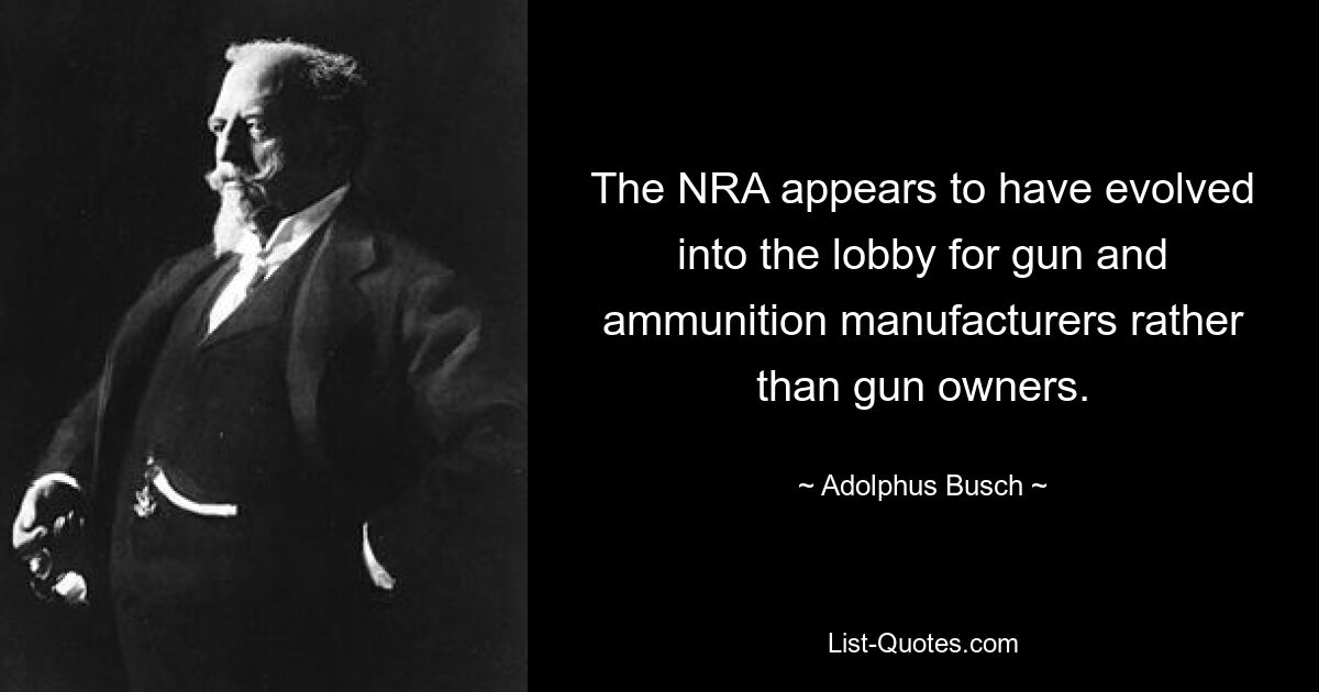 The NRA appears to have evolved into the lobby for gun and ammunition manufacturers rather than gun owners. — © Adolphus Busch