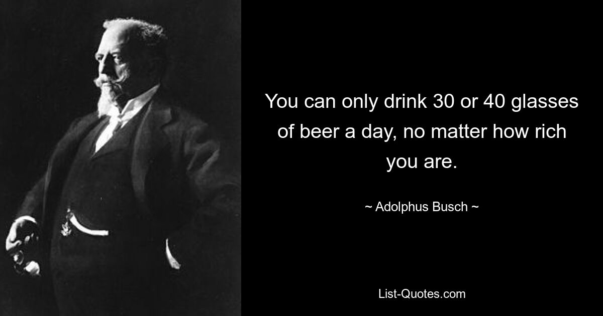 You can only drink 30 or 40 glasses of beer a day, no matter how rich you are. — © Adolphus Busch