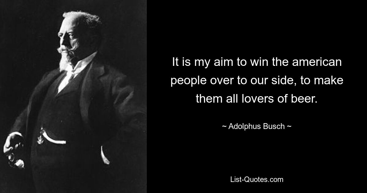 It is my aim to win the american people over to our side, to make them all lovers of beer. — © Adolphus Busch