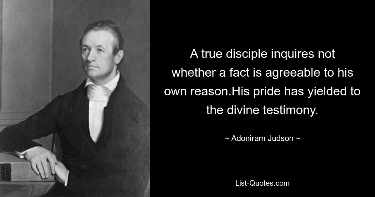 A true disciple inquires not whether a fact is agreeable to his own reason.His pride has yielded to the divine testimony. — © Adoniram Judson