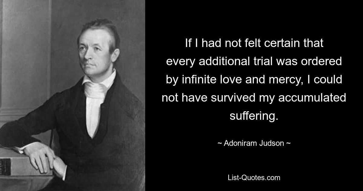 If I had not felt certain that every additional trial was ordered by infinite love and mercy, I could not have survived my accumulated suffering. — © Adoniram Judson