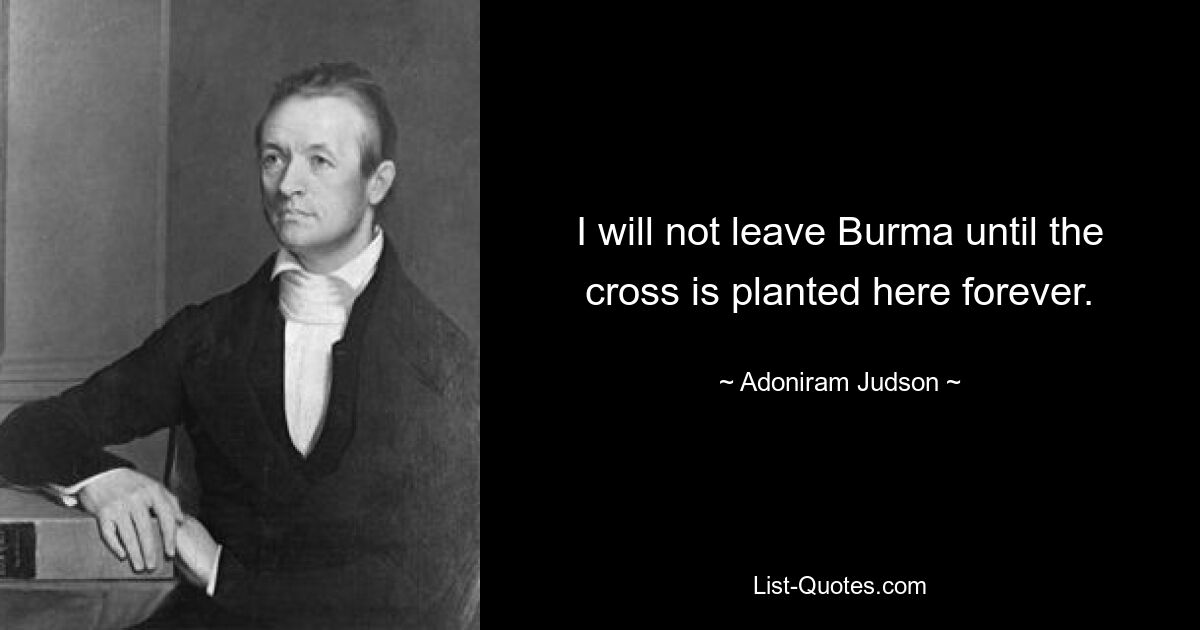 I will not leave Burma until the cross is planted here forever. — © Adoniram Judson