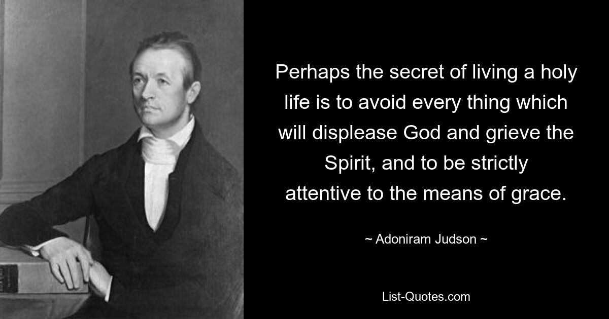 Perhaps the secret of living a holy life is to avoid every thing which will displease God and grieve the Spirit, and to be strictly attentive to the means of grace. — © Adoniram Judson