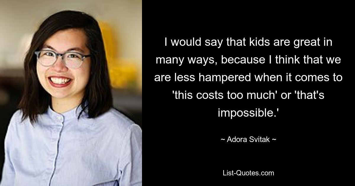 I would say that kids are great in many ways, because I think that we are less hampered when it comes to 'this costs too much' or 'that's impossible.' — © Adora Svitak