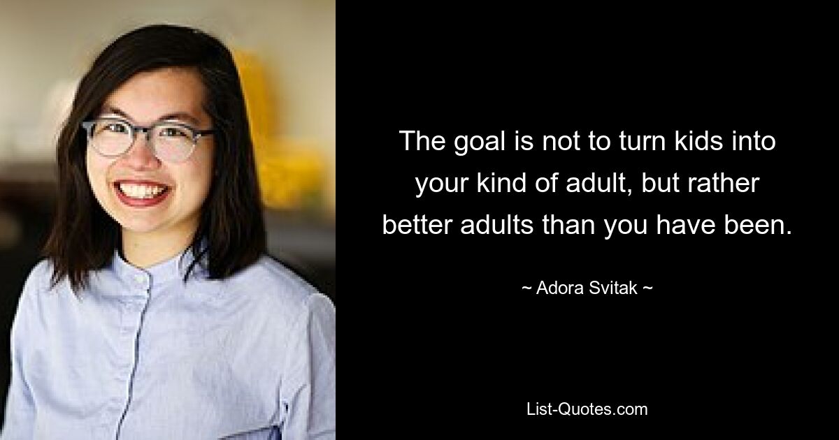 The goal is not to turn kids into your kind of adult, but rather better adults than you have been. — © Adora Svitak