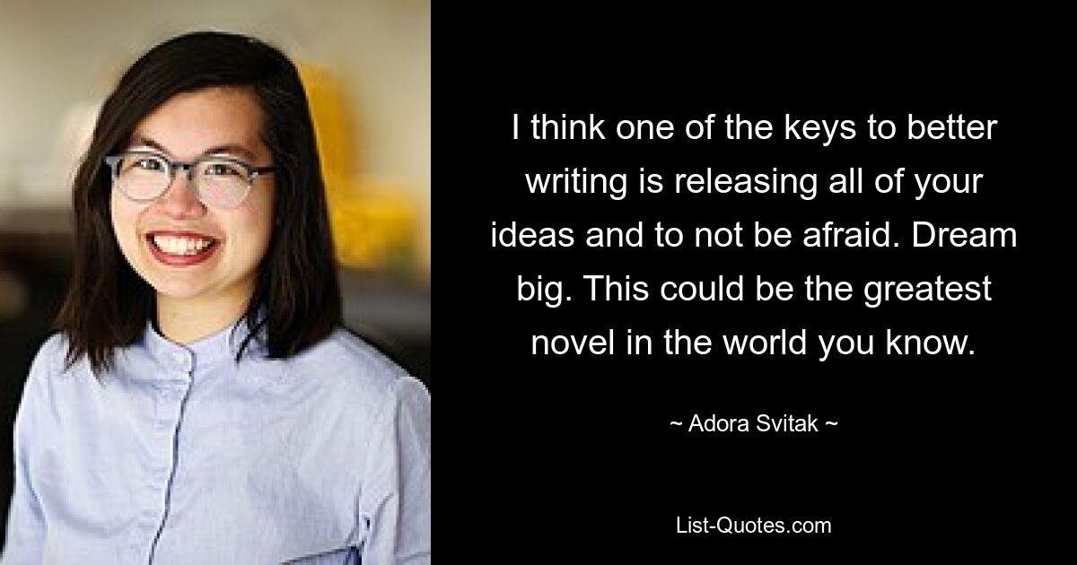 I think one of the keys to better writing is releasing all of your ideas and to not be afraid. Dream big. This could be the greatest novel in the world you know. — © Adora Svitak